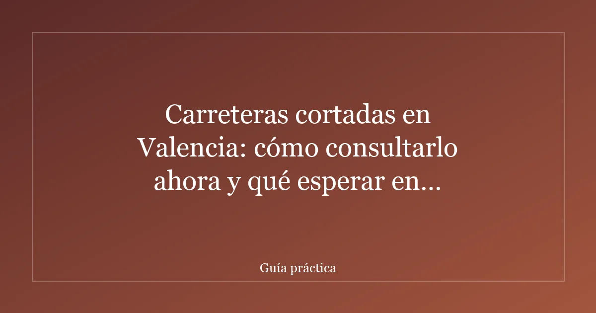 Carreteras cortadas en Valencia: cómo consultarlo ahora y qué esperar en episodios de lluvia