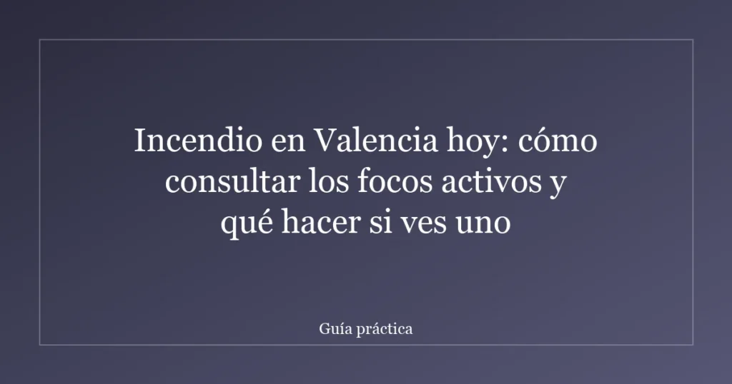 Incendio en Valencia hoy: cómo consultar los focos activos y qué hacer si ves uno